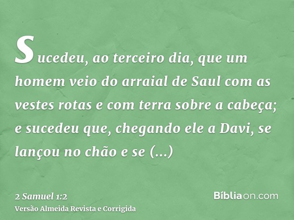sucedeu, ao terceiro dia, que um homem veio do arraial de Saul com as vestes rotas e com terra sobre a cabeça; e sucedeu que, chegando ele a Davi, se lançou no 