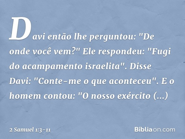 Davi então lhe perguntou: "De onde você vem?"
Ele respondeu: "Fugi do acampamento israelita". Disse Davi: "Conte-me o que aconte­ceu".
E o homem contou: "O noss