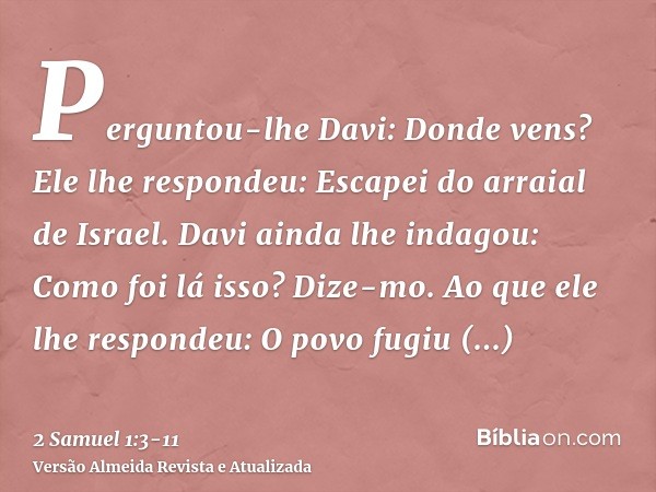 Perguntou-lhe Davi: Donde vens? Ele lhe respondeu: Escapei do arraial de Israel.Davi ainda lhe indagou: Como foi lá isso? Dize-mo. Ao que ele lhe respondeu: O p