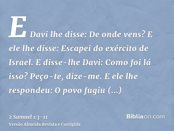 E Davi lhe disse: De onde vens? E ele lhe disse: Escapei do exército de Israel.E disse-lhe Davi: Como foi lá isso? Peço-te, dize-me. E ele lhe respondeu: O povo