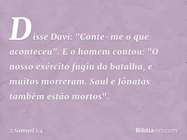 Disse Davi: "Conte-me o que aconte­ceu".
E o homem contou: "O nosso exército fugiu da batalha, e muitos morreram. Saul e Jônatas também estão mortos". -- 2 Samu