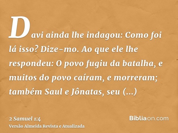 Davi ainda lhe indagou: Como foi lá isso? Dize-mo. Ao que ele lhe respondeu: O povo fugiu da batalha, e muitos do povo caíram, e morreram; também Saul e Jônatas