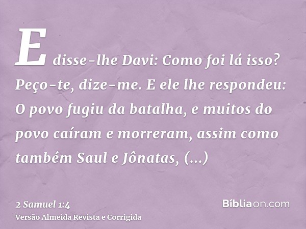 E disse-lhe Davi: Como foi lá isso? Peço-te, dize-me. E ele lhe respondeu: O povo fugiu da batalha, e muitos do povo caíram e morreram, assim como também Saul e
