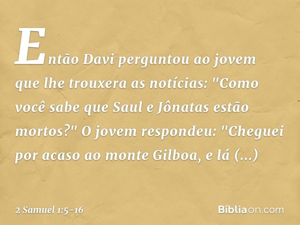 Então Davi perguntou ao jovem que lhe trouxera as notícias: "Como você sabe que Saul e Jônatas estão mortos?" O jovem respondeu: "Cheguei por acaso ao monte Gi
