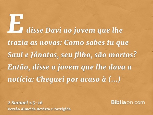 E disse Davi ao jovem que lhe trazia as novas: Como sabes tu que Saul e Jônatas, seu filho, são mortos?Então, disse o jovem que lhe dava a notícia: Cheguei por 