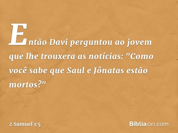 Então Davi perguntou ao jovem que lhe trou­xera as notícias: "Como você sabe que Saul e Jônatas estão mortos?" -- 2 Samuel 1:5