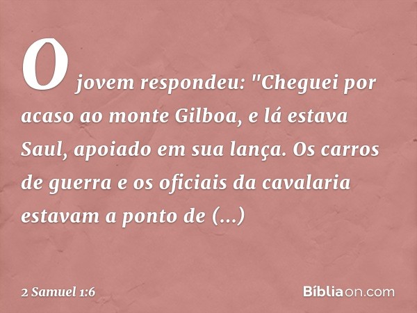 O jovem respondeu: "Cheguei por acaso ao monte Gilboa, e lá estava Saul, apoiado em sua lança. Os carros de guerra e os oficiais da cavalaria estavam a ponto de