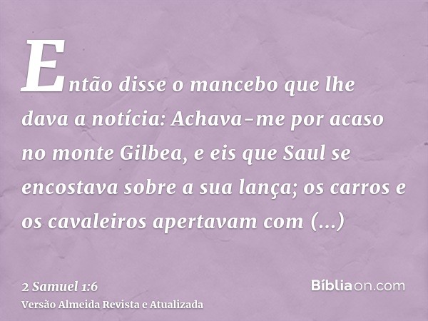 Então disse o mancebo que lhe dava a notícia: Achava-me por acaso no monte Gilbea, e eis que Saul se encostava sobre a sua lança; os carros e os cavaleiros aper