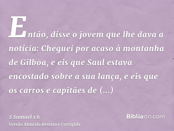 Então, disse o jovem que lhe dava a notícia: Cheguei por acaso à montanha de Gilboa, e eis que Saul estava encostado sobre a sua lança, e eis que os carros e ca