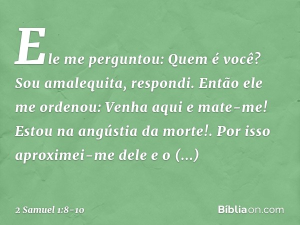 "Ele me perguntou: 'Quem é você?'
"Sou amalequita, respondi. "Então ele me ordenou: 'Venha aqui e mate-me! Estou na angústia da morte!'. "Por isso aproximei-me 