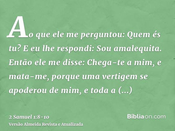 Ao que ele me perguntou: Quem és tu? E eu lhe respondi: Sou amalequita.Então ele me disse: Chega-te a mim, e mata-me, porque uma vertigem se apoderou de mim, e 