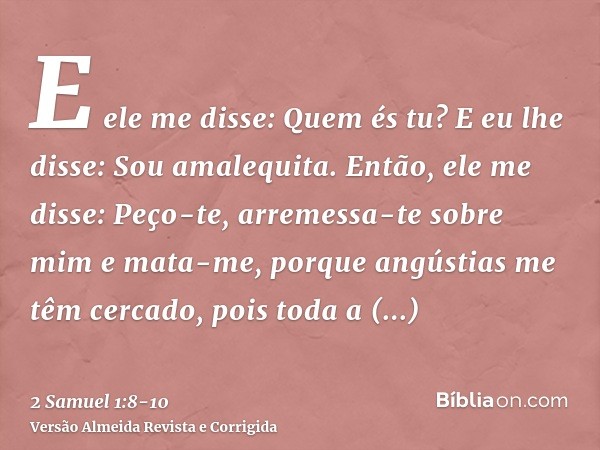 E ele me disse: Quem és tu? E eu lhe disse: Sou amalequita.Então, ele me disse: Peço-te, arremessa-te sobre mim e mata-me, porque angústias me têm cercado, pois