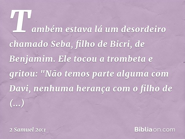 Também estava lá um desordeiro chamado Seba, filho de Bicri, de Benjamim. Ele tocou a trom­beta e gritou:
"Não temos parte alguma com Davi,
nenhuma herança com 