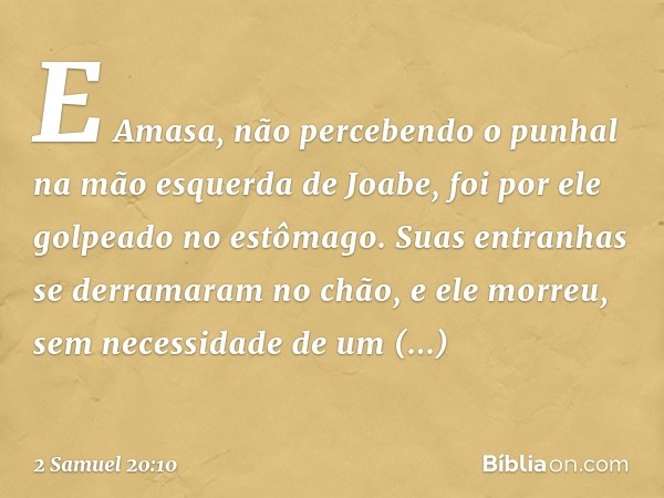 E Amasa, não percebendo o punhal na mão esquerda de Joabe, foi por ele golpeado no estômago. Suas entranhas se derramaram no chão, e ele morreu, sem necessidade