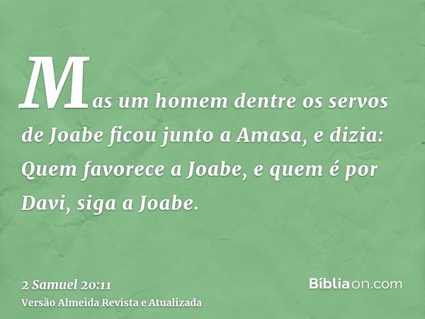 Mas um homem dentre os servos de Joabe ficou junto a Amasa, e dizia: Quem favorece a Joabe, e quem é por Davi, siga a Joabe.