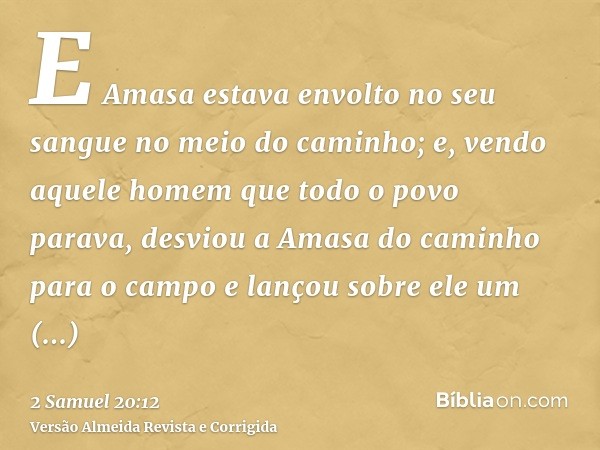 E Amasa estava envolto no seu sangue no meio do caminho; e, vendo aquele homem que todo o povo parava, desviou a Amasa do caminho para o campo e lançou sobre el