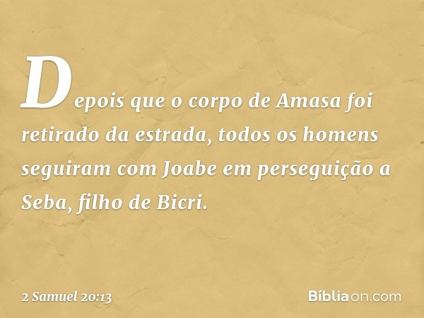 Depois que o corpo de Amasa foi retirado da estrada, todos os homens seguiram com Joabe em perseguição a Seba, filho de Bicri. -- 2 Samuel 20:13