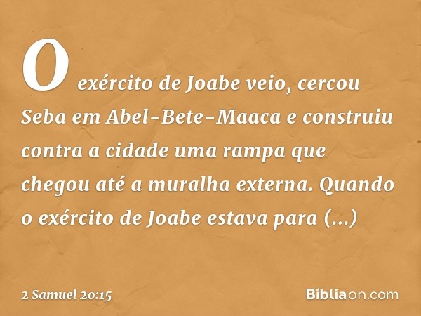 O exér­cito de Joabe veio, cercou Seba em Abel-Bete-Maaca e construiu contra a cidade uma rampa que chegou até a muralha externa. Quando o exér­cito de Joabe es