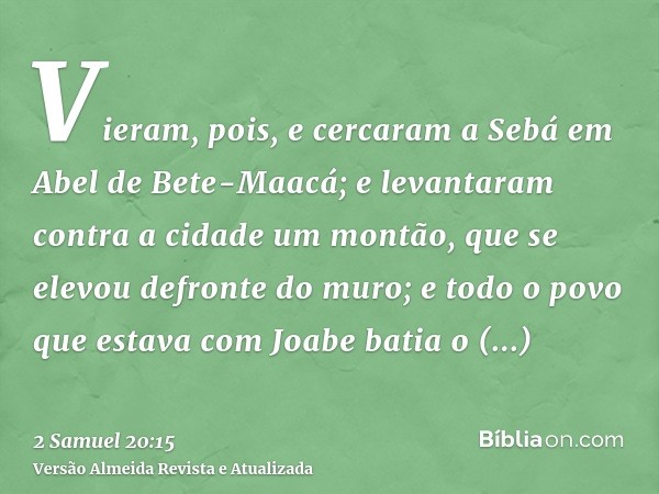 Vieram, pois, e cercaram a Sebá em Abel de Bete-Maacá; e levantaram contra a cidade um montão, que se elevou defronte do muro; e todo o povo que estava com Joab