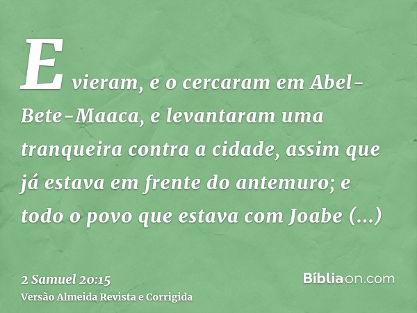 E vieram, e o cercaram em Abel-Bete-Maaca, e levantaram uma tranqueira contra a cidade, assim que já estava em frente do antemuro; e todo o povo que estava com 