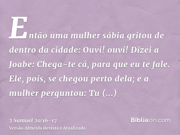 Então uma mulher sábia gritou de dentro da cidade: Ouvi! ouvi! Dizei a Joabe: Chega-te cá, para que eu te fale.Ele, pois, se chegou perto dela; e a mulher pergu