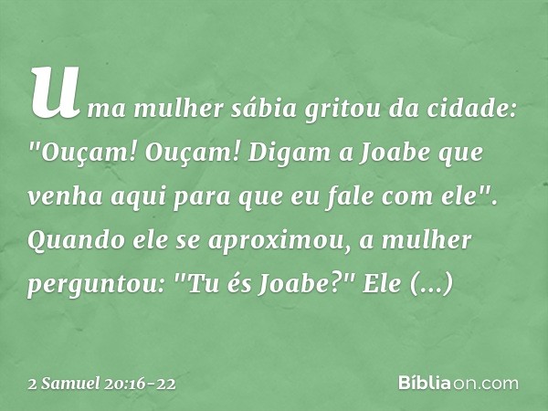 uma mulher sábia gritou da cidade: "Ouçam! Ouçam! Digam a Joabe que venha aqui para que eu fale com ele". Quando ele se aproximou, a mulher perguntou: "Tu és Jo