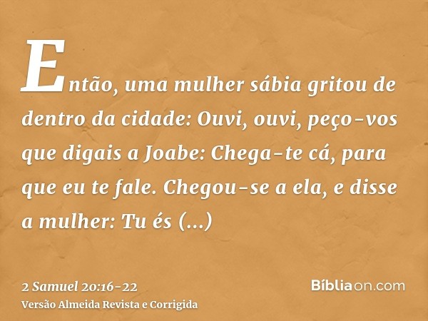 Então, uma mulher sábia gritou de dentro da cidade: Ouvi, ouvi, peço-vos que digais a Joabe: Chega-te cá, para que eu te fale.Chegou-se a ela, e disse a mulher: