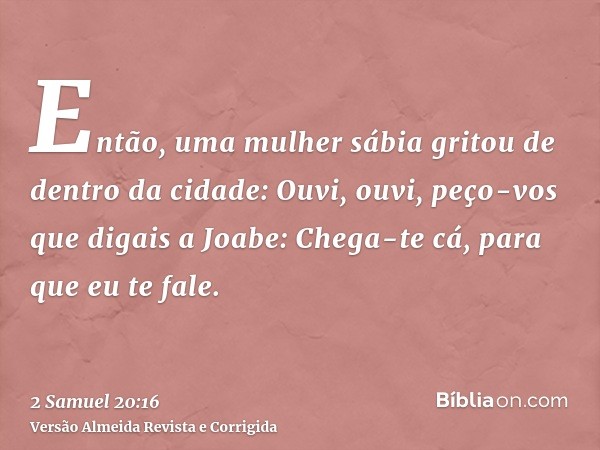 Então, uma mulher sábia gritou de dentro da cidade: Ouvi, ouvi, peço-vos que digais a Joabe: Chega-te cá, para que eu te fale.