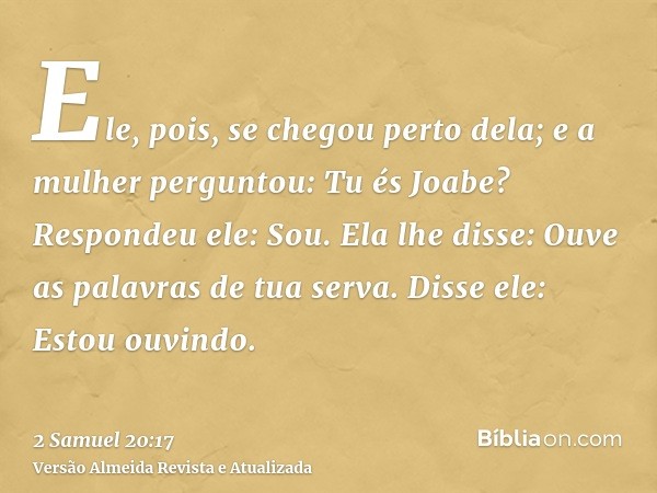 Ele, pois, se chegou perto dela; e a mulher perguntou: Tu és Joabe? Respondeu ele: Sou. Ela lhe disse: Ouve as palavras de tua serva. Disse ele: Estou ouvindo.