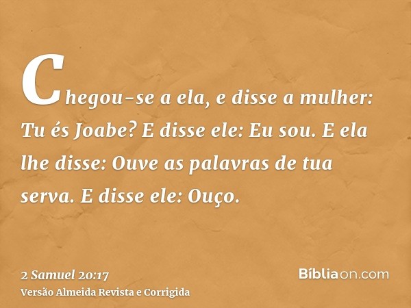 Chegou-se a ela, e disse a mulher: Tu és Joabe? E disse ele: Eu sou. E ela lhe disse: Ouve as palavras de tua serva. E disse ele: Ouço.