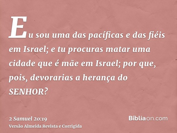 Eu sou uma das pacíficas e das fiéis em Israel; e tu procuras matar uma cidade que é mãe em Israel; por que, pois, devorarias a herança do SENHOR?