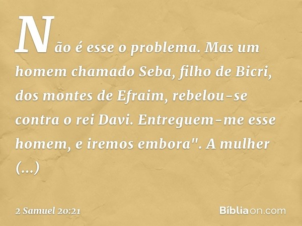 Não é esse o problema. Mas um homem chamado Seba, filho de Bicri, dos montes de Efra­im, rebelou-se contra o rei Davi. Entreguem-me esse homem, e iremos embora"