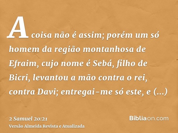 A coisa não é assim; porém um só homem da região montanhosa de Efraim, cujo nome é Sebá, filho de Bicri, levantou a mão contra o rei, contra Davi; entregai-me s