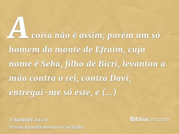 A coisa não é assim; porém um só homem do monte de Efraim, cujo nome é Seba, filho de Bicri, levantou a mão contra o rei, contra Davi; entregai-me só este, e re