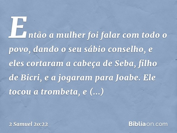 Então a mulher foi falar com todo o povo, dando o seu sábio conselho, e eles cortaram a cabeça de Seba, filho de Bicri, e a jogaram para Joabe. Ele tocou a trom