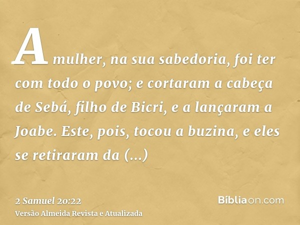 A mulher, na sua sabedoria, foi ter com todo o povo; e cortaram a cabeça de Sebá, filho de Bicri, e a lançaram a Joabe. Este, pois, tocou a buzina, e eles se re