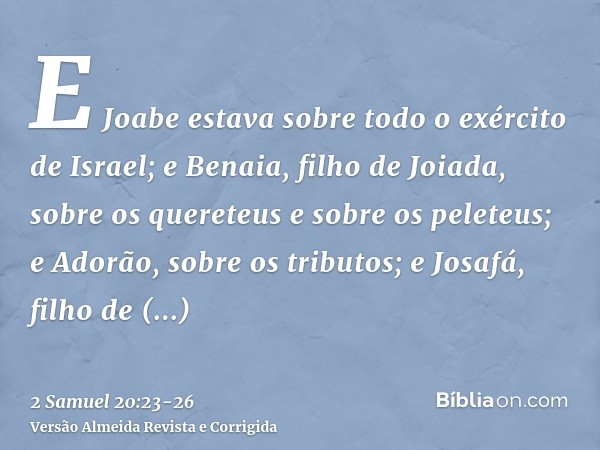 E Joabe estava sobre todo o exército de Israel; e Benaia, filho de Joiada, sobre os quereteus e sobre os peleteus;e Adorão, sobre os tributos; e Josafá, filho d