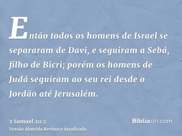 Então todos os homens de Israel se separaram de Davi, e seguiram a Sebá, filho de Bicri; porém os homens de Judá seguiram ao seu rei desde o Jordão até Jerusalé