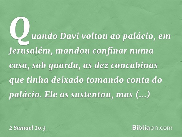 Quando Davi voltou ao palácio, em Jerusalém, mandou confinar numa casa, sob guarda, as dez concubinas que tinha deixado tomando conta do palácio. Ele as sustent