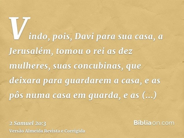 Vindo, pois, Davi para sua casa, a Jerusalém, tomou o rei as dez mulheres, suas concubinas, que deixara para guardarem a casa, e as pôs numa casa em guarda, e a