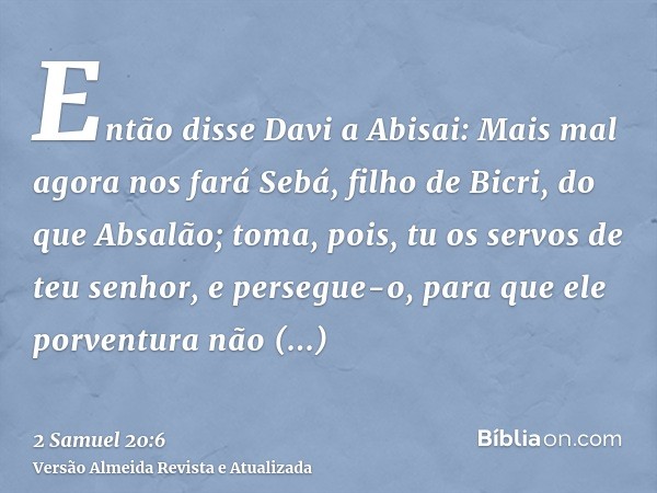 Então disse Davi a Abisai: Mais mal agora nos fará Sebá, filho de Bicri, do que Absalão; toma, pois, tu os servos de teu senhor, e persegue-o, para que ele porv