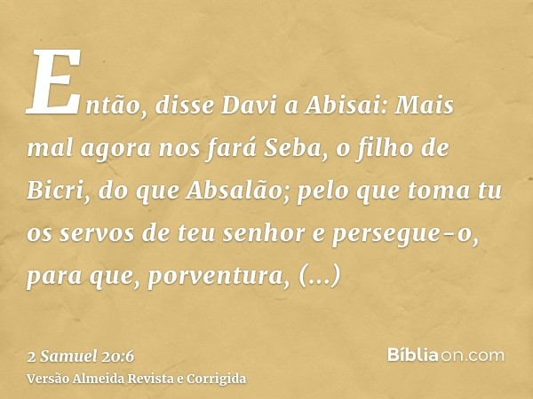 Então, disse Davi a Abisai: Mais mal agora nos fará Seba, o filho de Bicri, do que Absalão; pelo que toma tu os servos de teu senhor e persegue-o, para que, por