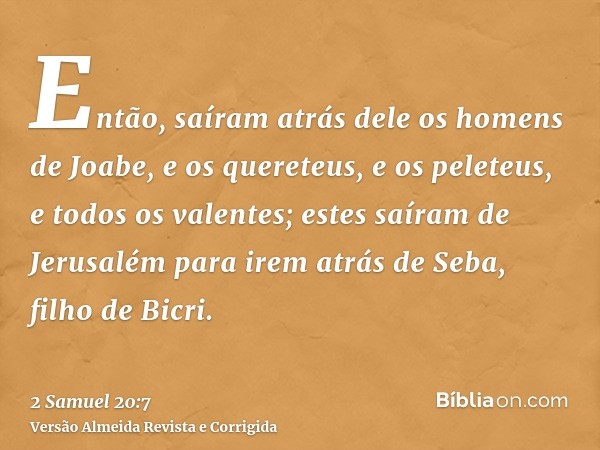 Então, saíram atrás dele os homens de Joabe, e os quereteus, e os peleteus, e todos os valentes; estes saíram de Jerusalém para irem atrás de Seba, filho de Bic
