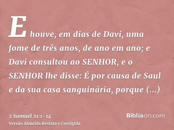 E houve, em dias de Davi, uma fome de três anos, de ano em ano; e Davi consultou ao SENHOR, e o SENHOR lhe disse: É por causa de Saul e da sua casa sanguinária,