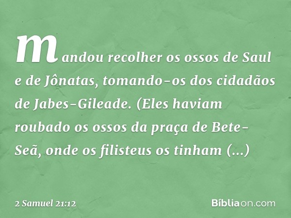 mandou recolher os ossos de Saul e de Jônatas, tomando-os dos cidadãos de Jabes-Gileade. (Eles haviam roubado os ossos da praça de Bete-Seã, onde os filisteus o