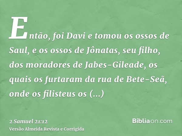 Então, foi Davi e tomou os ossos de Saul, e os ossos de Jônatas, seu filho, dos moradores de Jabes-Gileade, os quais os furtaram da rua de Bete-Seã, onde os fil