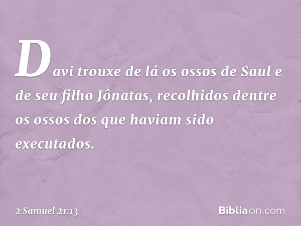 Davi trouxe de lá os ossos de Saul e de seu filho Jônatas, recolhidos dentre os ossos dos que haviam sido executados. -- 2 Samuel 21:13