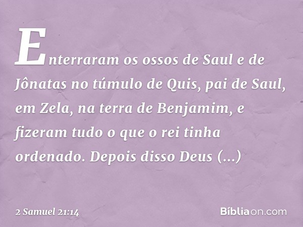 Enterraram os ossos de Saul e de Jônatas no túmulo de Quis, pai de Saul, em Zela, na terra de Benjamim, e fizeram tudo o que o rei tinha ordenado. Depois disso 