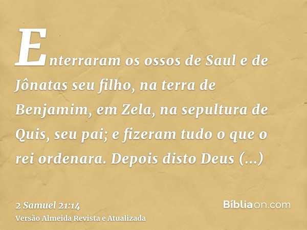 Enterraram os ossos de Saul e de Jônatas seu filho, na terra de Benjamim, em Zela, na sepultura de Quis, seu pai; e fizeram tudo o que o rei ordenara. Depois di