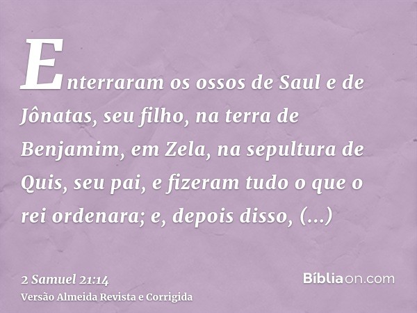 Enterraram os ossos de Saul e de Jônatas, seu filho, na terra de Benjamim, em Zela, na sepultura de Quis, seu pai, e fizeram tudo o que o rei ordenara; e, depoi